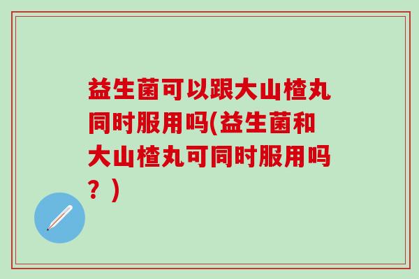 益生菌可以跟大山楂丸同时服用吗(益生菌和大山楂丸可同时服用吗？)
