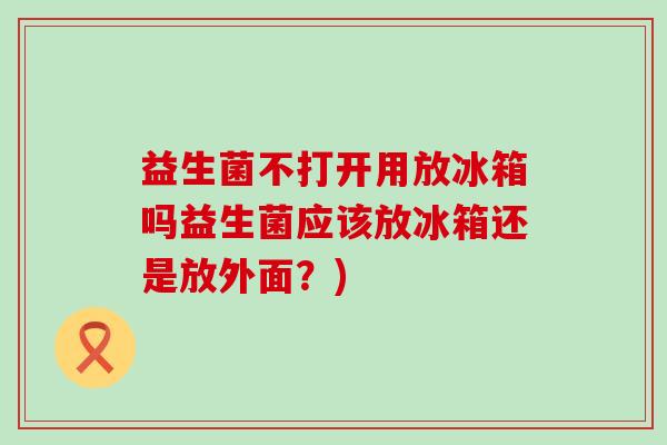 益生菌不打开用放冰箱吗益生菌应该放冰箱还是放外面？)