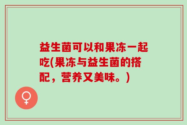 益生菌可以和果冻一起吃(果冻与益生菌的搭配，营养又美味。)