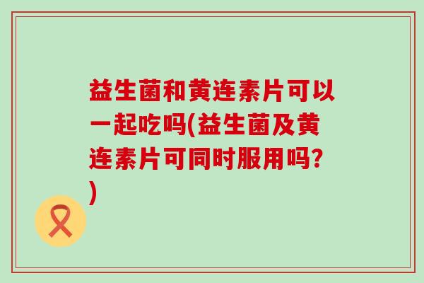 益生菌和黄连素片可以一起吃吗(益生菌及黄连素片可同时服用吗？)
