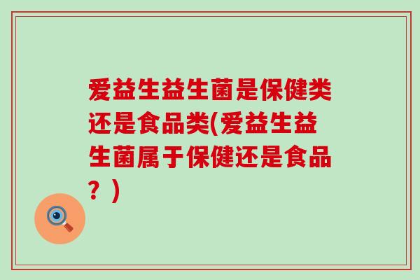 爱益生益生菌是保健类还是食品类(爱益生益生菌属于保健还是食品？)