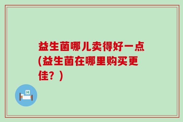 益生菌哪儿卖得好一点(益生菌在哪里购买更佳？)