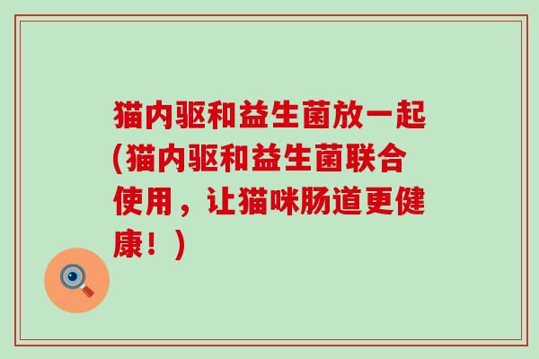 猫内驱和益生菌放一起(猫内驱和益生菌联合使用,让猫咪肠道更健康!) 猫内驱和益生菌放一起(猫内驱和益生菌联合使用,让猫咪肠道更健康!)