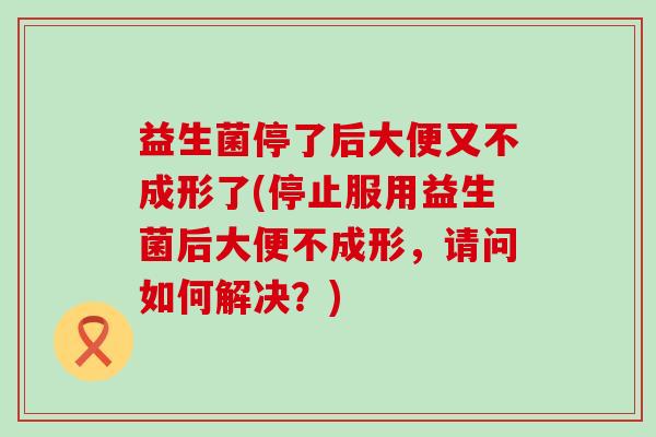 益生菌停了后大便又不成形了(停止服用益生菌后大便不成形，请问如何解决？)