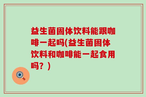 益生菌固体饮料能跟咖啡一起吗(益生菌固体饮料和咖啡能一起食用吗？)