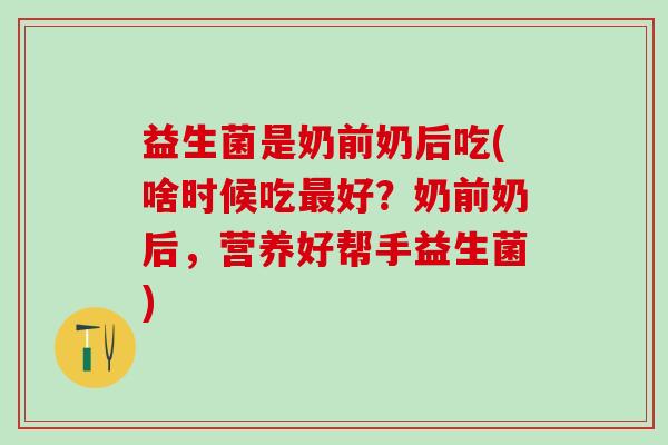 益生菌是奶前奶后吃(啥时候吃好?奶前奶后,营养好帮手益生菌) 益生菌是奶前奶后吃(啥时候吃好?奶前奶后,营养好帮手益生菌)