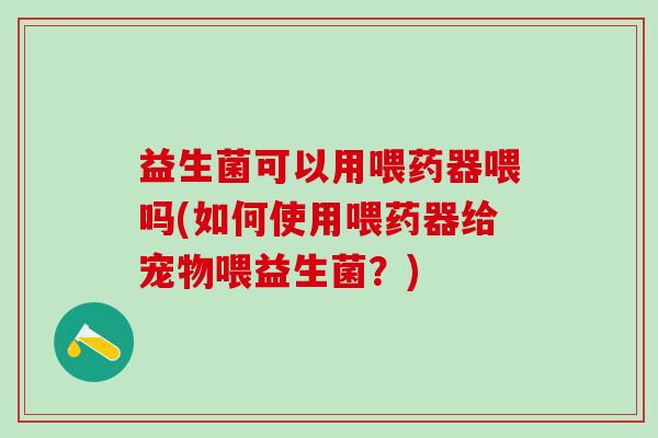 益生菌可以用喂药器喂吗(如何使用喂药器给宠物喂益生菌？)