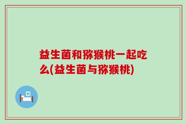 益生菌和猕猴桃一起吃么(益生菌与猕猴桃)