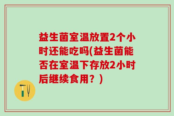 益生菌室温放置2个小时还能吃吗(益生菌能否在室温下存放2小时后继续食用？)