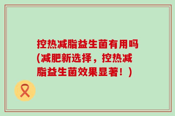 控热减脂益生菌有用吗(新选择，控热减脂益生菌效果显著！)