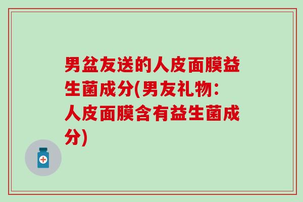 男盆友送的人皮面膜益生菌成分(男友礼物：人皮面膜含有益生菌成分)