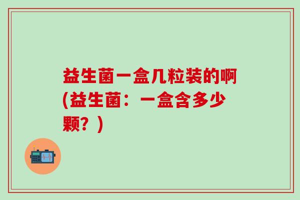 益生菌一盒几粒装的啊(益生菌：一盒含多少颗？)