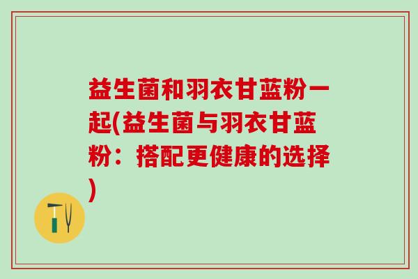 益生菌和羽衣甘蓝粉一起(益生菌与羽衣甘蓝粉:搭配更健康的选择) 益生菌和羽衣甘蓝粉一起(益生菌与羽衣甘蓝粉:搭配更健康的选择)