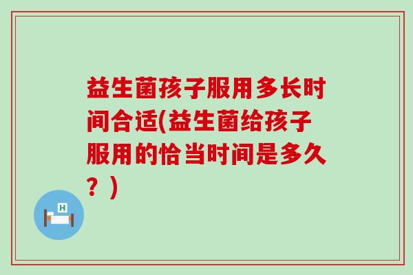 益生菌孩子服用多长时间合适(益生菌给孩子服用的恰当时间是多久？)