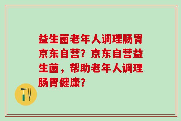 益生菌老年人调理肠胃京东自营？京东自营益生菌，帮助老年人调理肠胃健康？