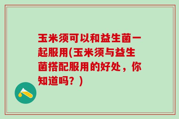 玉米须可以和益生菌一起服用(玉米须与益生菌搭配服用的好处,你知道吗?) 玉米须可以和益生菌一起服用(玉米须与益生菌搭配服用的好处,你知道吗?)