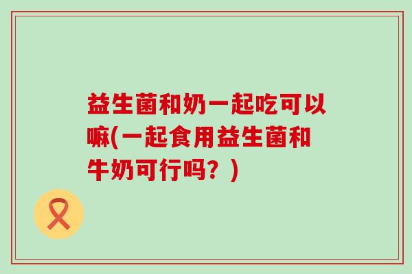 益生菌和奶一起吃可以嘛(一起食用益生菌和牛奶可行吗?) 益生菌和奶一起吃可以嘛(一起食用益生菌和牛奶可行吗?)