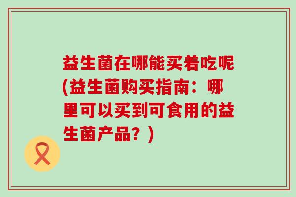 益生菌在哪能买着吃呢(益生菌购买指南：哪里可以买到可食用的益生菌产品？)