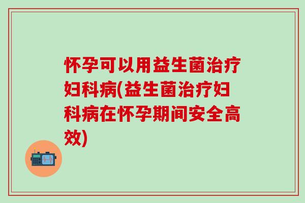 怀孕可以用益生菌(益生菌在怀孕期间安全高效)