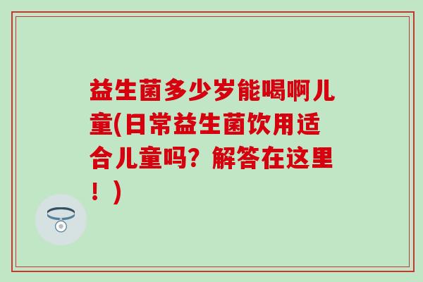 益生菌多少岁能喝啊儿童(日常益生菌饮用适合儿童吗？解答在这里！)