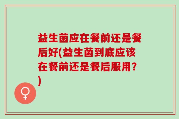 益生菌应在餐前还是餐后好(益生菌到底应该在餐前还是餐后服用？)