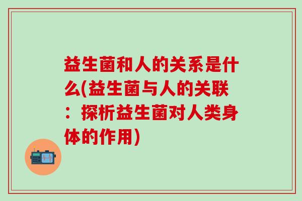 益生菌和人的关系是什么(益生菌与人的关联：探析益生菌对人类身体的作用)