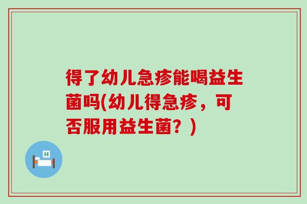 得了幼儿急疹能喝益生菌吗(幼儿得急疹，可否服用益生菌？)