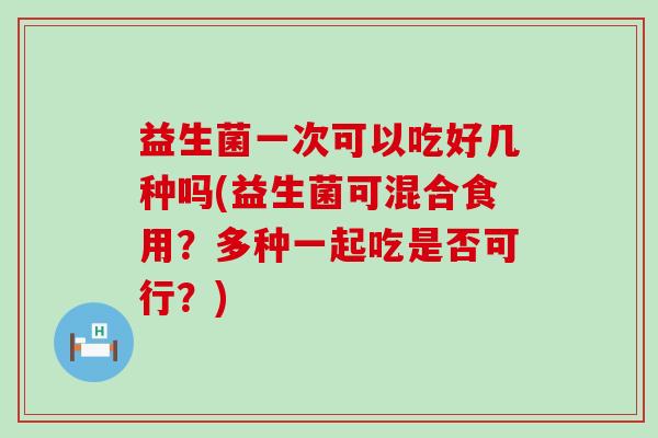益生菌一次可以吃好几种吗(益生菌可混合食用？多种一起吃是否可行？)