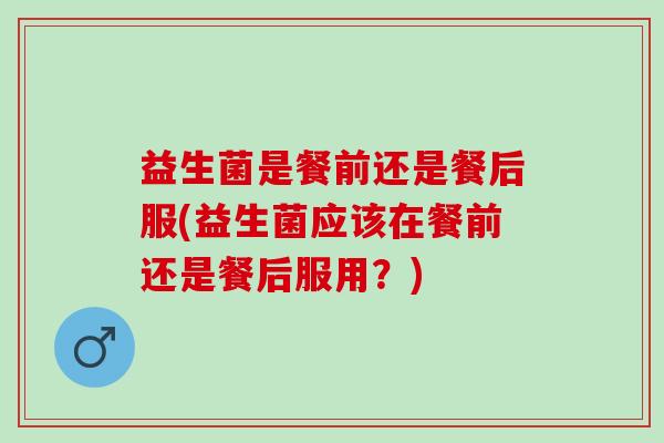 益生菌是餐前还是餐后服(益生菌应该在餐前还是餐后服用？)