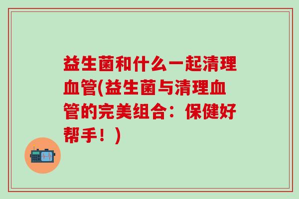 益生菌和什么一起清理(益生菌与清理的完美组合：保健好帮手！)