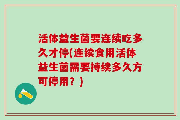 活体益生菌要连续吃多久才停(连续食用活体益生菌需要持续多久方可停用？)