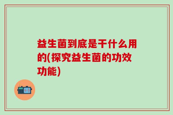 益生菌到底是干什么用的(探究益生菌的功效功能)