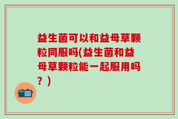 益生菌可以和益母草颗粒同服吗(益生菌和益母草颗粒能一起服用吗？)