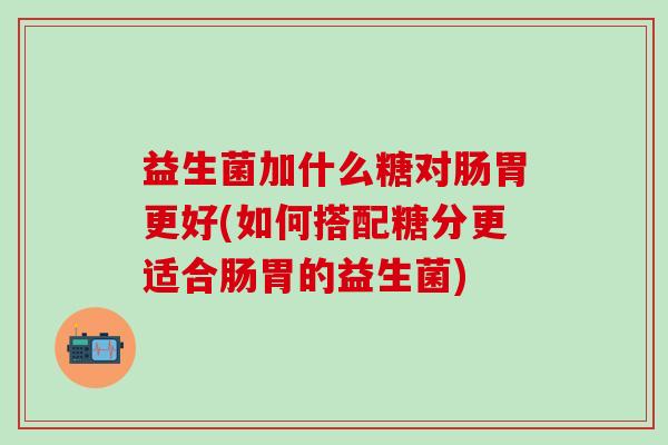 益生菌加什么糖对肠胃更好(如何搭配糖分更适合肠胃的益生菌)