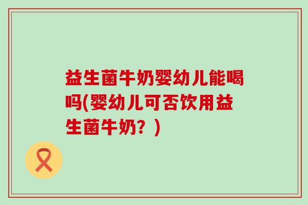 益生菌牛奶婴幼儿能喝吗(婴幼儿可否饮用益生菌牛奶？)