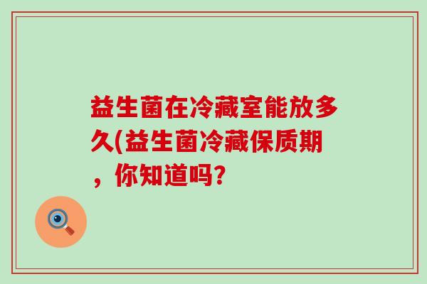 益生菌在冷藏室能放多久(益生菌冷藏保质期，你知道吗？