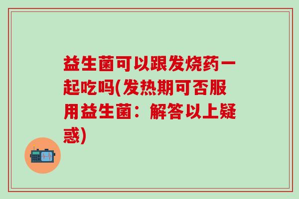 益生菌可以跟发烧药一起吃吗(发热期可否服用益生菌：解答以上疑惑)