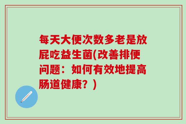 每天大便次数多老是放屁吃益生菌(改善排便问题:如何有效地提高肠道健康?) 每天大便次数多老是放屁吃益生菌(改善排便问题:如何有效地提高肠道健康?)