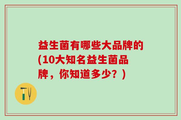 益生菌有哪些大品牌的(10大知名益生菌品牌，你知道多少？)