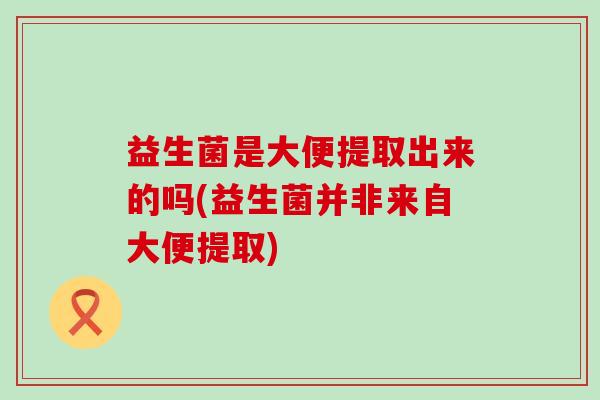 益生菌是大便提取出来的吗(益生菌并非来自大便提取)