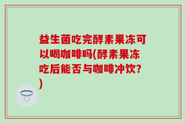 益生菌吃完酵素果冻可以喝咖啡吗(酵素果冻吃后能否与咖啡冲饮？)