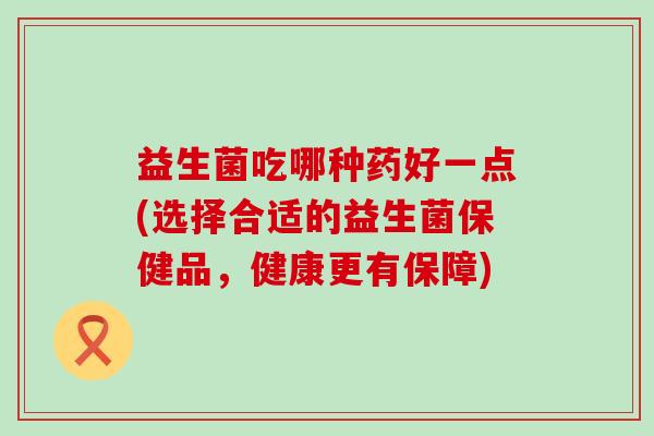 益生菌吃哪种药好一点(选择合适的益生菌保健品，健康更有保障)