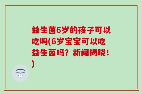 益生菌6岁的孩子可以吃吗(6岁宝宝可以吃益生菌吗？新闻揭晓！)