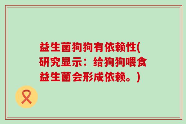 益生菌狗狗有依赖性(研究显示：给狗狗喂食益生菌会形成依赖。)