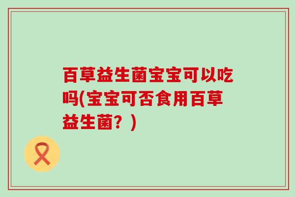 百草益生菌宝宝可以吃吗(宝宝可否食用百草益生菌？)