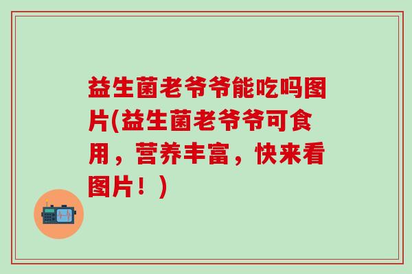 益生菌老爷爷能吃吗图片(益生菌老爷爷可食用，营养丰富，快来看图片！)