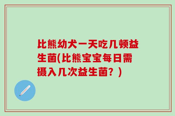 比熊幼犬一天吃几顿益生菌(比熊宝宝每日需摄入几次益生菌?) 比熊幼犬一天吃几顿益生菌(比熊宝宝每日需摄入几次益生菌?)