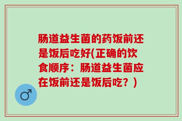 肠道益生菌的药饭前还是饭后吃好(正确的饮食顺序:肠道益生菌应在饭前还是饭后吃?) 肠道益生菌的药饭前还是饭后吃好(正确的饮食顺序:肠道益生菌应在饭前还是饭后吃?)