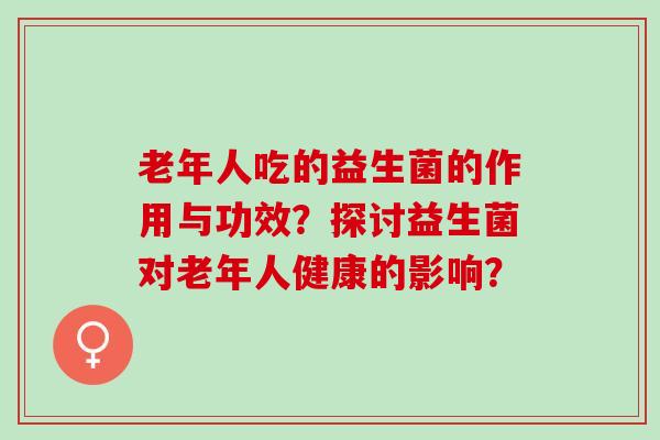 老年人吃的益生菌的作用与功效？探讨益生菌对老年人健康的影响？