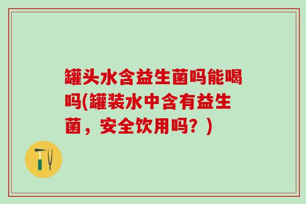 罐头水含益生菌吗能喝吗(罐装水中含有益生菌，安全饮用吗？)